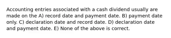 Accounting entries associated with a cash dividend usually are made on the A) record date and payment date. B) payment date only. C) declaration date and record date. D) declaration date and payment date. E) None of the above is correct.