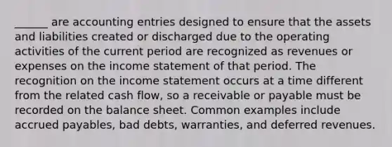 ______ are accounting entries designed to ensure that the assets and liabilities created or discharged due to the operating activities of the current period are recognized as revenues or expenses on the income statement of that period. The recognition on the income statement occurs at a time different from the related cash flow, so a receivable or payable must be recorded on the balance sheet. Common examples include accrued payables, bad debts, warranties, and deferred revenues.