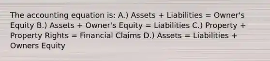 <a href='https://www.questionai.com/knowledge/k7UJ6J5ODQ-the-accounting-equation' class='anchor-knowledge'>the accounting equation</a> is: A.) Assets + Liabilities = Owner's Equity B.) Assets + Owner's Equity = Liabilities C.) Property + Property Rights = Financial Claims D.) Assets = Liabilities + Owners Equity