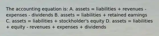 The accounting equation is: A. assets = liabilities + revenues - expenses - dividends B. assets = liabilities + retained earnings C. assets = liabilities + stockholder's equity D. assets = liabilities + equity - revenues + expenses + dividends