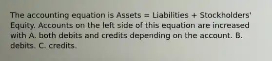 The accounting equation is Assets = Liabilities + Stockholders' Equity. Accounts on the left side of this equation are increased with A. both debits and credits depending on the account. B. debits. C. credits.