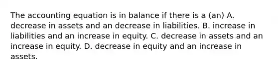 <a href='https://www.questionai.com/knowledge/k7UJ6J5ODQ-the-accounting-equation' class='anchor-knowledge'>the accounting equation</a> is in balance if there is a (an) A. decrease in assets and an decrease in liabilities. B. increase in liabilities and an increase in equity. C. decrease in assets and an increase in equity. D. decrease in equity and an increase in assets.