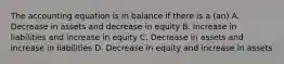 The accounting equation is in balance if there is a (an) A. Decrease in assets and decrease in equity B. Increase in liabilities and increase in equity C. Decrease in assets and increase in liabilities D. Decrease in equity and increase in assets