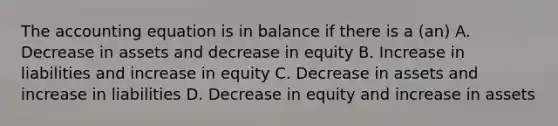 The accounting equation is in balance if there is a (an) A. Decrease in assets and decrease in equity B. Increase in liabilities and increase in equity C. Decrease in assets and increase in liabilities D. Decrease in equity and increase in assets