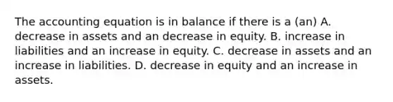 The accounting equation is in balance if there is a (an) A. decrease in assets and an decrease in equity. B. increase in liabilities and an increase in equity. C. decrease in assets and an increase in liabilities. D. decrease in equity and an increase in assets.