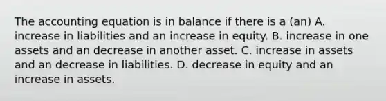 The accounting equation is in balance if there is a (an) A. increase in liabilities and an increase in equity. B. increase in one assets and an decrease in another asset. C. increase in assets and an decrease in liabilities. D. decrease in equity and an increase in assets.