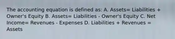 The accounting equation is defined as: A. Assets= Liabilities + Owner's Equity B. Assets= Liabilities - Owner's Equity C. Net Income= Revenues - Expenses D. Liabilities + Revenues = Assets