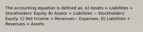 The accounting equation is defined as: A) Assets = Liabilities + Stockholders' Equity. B) Assets = Liabilities − Stockholders' Equity. C) Net Income = Revenues− Expenses. D) Liabilities + Revenues = Assets.