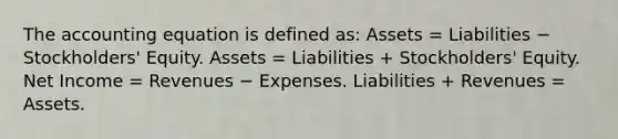 The accounting equation is defined as: Assets = Liabilities − Stockholders' Equity. Assets = Liabilities + Stockholders' Equity. Net Income = Revenues − Expenses. Liabilities + Revenues = Assets.