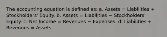 The accounting equation is defined as: a. Assets = Liabilities + Stockholders' Equity. b. Assets = Liabilities − Stockholders' Equity. c. Net Income = Revenues − Expenses. d. Liabilities + Revenues = Assets.