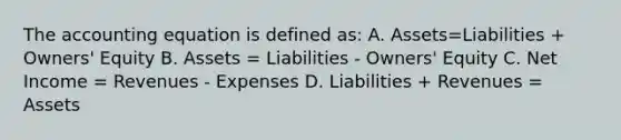 The accounting equation is defined as: A. Assets=Liabilities + Owners' Equity B. Assets = Liabilities - Owners' Equity C. Net Income = Revenues - Expenses D. Liabilities + Revenues = Assets