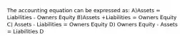 The accounting equation can be expressed as: A)Assets = Liabilities - Owners Equity B)Assets +Liabilities = Owners Equity C) Assets - Liabilities = Owners Equity D) Owners Equity - Assets = Liabilities D