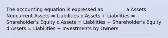 The accounting equation is expressed as ________. a.Assets - Noncurrent Assets = Liabilities b.Assets + Liabilities = Shareholder's Equity c.Assets = Liabilities + Shareholder's Equity d.Assets = Liabilities + Investments by Owners