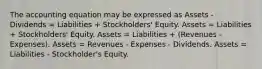 The accounting equation may be expressed as Assets - Dividends = Liabilities + Stockholders' Equity. Assets = Liabilities + Stockholders' Equity. Assets = Liabilities + (Revenues - Expenses). Assets = Revenues - Expenses - Dividends. Assets = Liabilities - Stockholder's Equity.