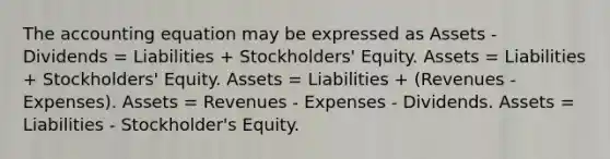 The accounting equation may be expressed as Assets - Dividends = Liabilities + Stockholders' Equity. Assets = Liabilities + Stockholders' Equity. Assets = Liabilities + (Revenues - Expenses). Assets = Revenues - Expenses - Dividends. Assets = Liabilities - Stockholder's Equity.