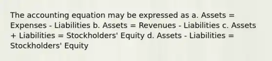 The accounting equation may be expressed as a. Assets = Expenses - Liabilities b. Assets = Revenues - Liabilities c. Assets + Liabilities = Stockholders' Equity d. Assets - Liabilities = Stockholders' Equity