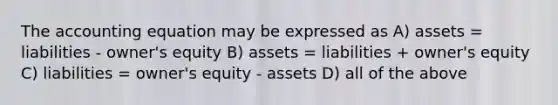 The accounting equation may be expressed as A) assets = liabilities - owner's equity B) assets = liabilities + owner's equity C) liabilities = owner's equity - assets D) all of the above