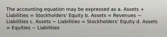 The accounting equation may be expressed as a. Assets + Liabilities = Stockholders' Equity b. Assets = Revenues − Liabilities c. Assets − Liabilities = Stockholders' Equity d. Assets = Equities − Liabilities