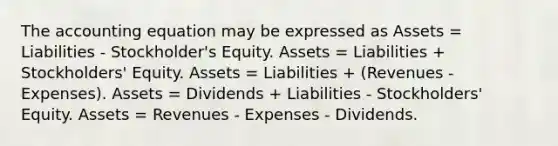 The accounting equation may be expressed as Assets = Liabilities - Stockholder's Equity. Assets = Liabilities + Stockholders' Equity. Assets = Liabilities + (Revenues - Expenses). Assets = Dividends + Liabilities - Stockholders' Equity. Assets = Revenues - Expenses - Dividends.