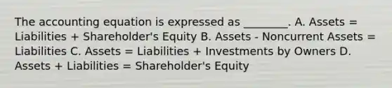 <a href='https://www.questionai.com/knowledge/k7UJ6J5ODQ-the-accounting-equation' class='anchor-knowledge'>the accounting equation</a> is expressed as ________. A. Assets = Liabilities + Shareholder's Equity B. Assets - Noncurrent Assets = Liabilities C. Assets = Liabilities + Investments by Owners D. Assets + Liabilities = Shareholder's Equity