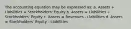 The accounting equation may be expressed as: a. Assets + Liabilities = Stockholders' Equity b. Assets = Liabilities + Stockholders' Equity c. Assets = Revenues - Liabilities d. Assets = Stockholders' Equity - Liabilities