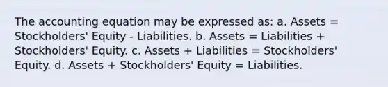 The accounting equation may be expressed as: a. Assets = Stockholders' Equity - Liabilities. b. Assets = Liabilities + Stockholders' Equity. c. Assets + Liabilities = Stockholders' Equity. d. Assets + Stockholders' Equity = Liabilities.