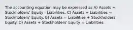 The accounting equation may be expressed as A) Assets = Stockholders' Equity - Liabilities. C) Assets + Liabilities = Stockholders' Equity. B) Assets = Liabilities + Stockholders' Equity. D) Assets + Stockholders' Equity = Liabilities.