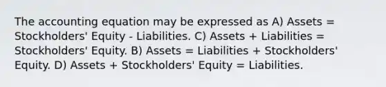 The accounting equation may be expressed as A) Assets = Stockholders' Equity - Liabilities. C) Assets + Liabilities = Stockholders' Equity. B) Assets = Liabilities + Stockholders' Equity. D) Assets + Stockholders' Equity = Liabilities.