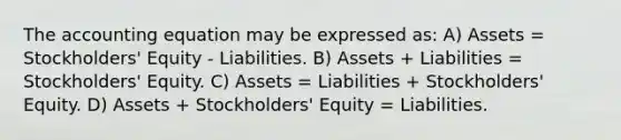 The accounting equation may be expressed as: A) Assets = Stockholders' Equity - Liabilities. B) Assets + Liabilities = Stockholders' Equity. C) Assets = Liabilities + Stockholders' Equity. D) Assets + Stockholders' Equity = Liabilities.