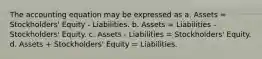 The accounting equation may be expressed as a. Assets = Stockholders' Equity - Liabilities. b. Assets = Liabilities - Stockholders' Equity. c. Assets - Liabilities = Stockholders' Equity. d. Assets + Stockholders' Equity = Liabilities.