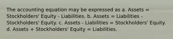 <a href='https://www.questionai.com/knowledge/k7UJ6J5ODQ-the-accounting-equation' class='anchor-knowledge'>the accounting equation</a> may be expressed as a. Assets = Stockholders' Equity - Liabilities. b. Assets = Liabilities - Stockholders' Equity. c. Assets - Liabilities = Stockholders' Equity. d. Assets + Stockholders' Equity = Liabilities.