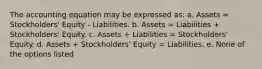 The accounting equation may be expressed as: a. Assets = Stockholders' Equity - Liabilities. b. Assets = Liabilities + Stockholders' Equity. c. Assets + Liabilities = Stockholders' Equity. d. Assets + Stockholders' Equity = Liabilities. e. None of the options listed