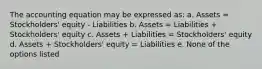 The accounting equation may be expressed as: a. Assets = Stockholders' equity - Liabilities b. Assets = Liabilities + Stockholders' equity c. Assets + Liabilities = Stockholders' equity d. Assets + Stockholders' equity = Liabilities e. None of the options listed