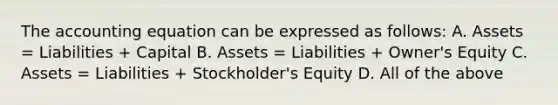 The accounting equation can be expressed as follows: A. Assets = Liabilities + Capital B. Assets = Liabilities + Owner's Equity C. Assets = Liabilities + Stockholder's Equity D. All of the above