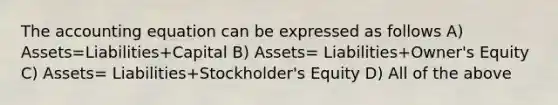 The accounting equation can be expressed as follows A) Assets=Liabilities+Capital B) Assets= Liabilities+Owner's Equity C) Assets= Liabilities+Stockholder's Equity D) All of the above