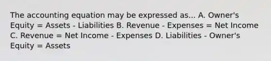 <a href='https://www.questionai.com/knowledge/k7UJ6J5ODQ-the-accounting-equation' class='anchor-knowledge'>the accounting equation</a> may be expressed as... A. Owner's Equity = Assets - Liabilities B. Revenue - Expenses = Net Income C. Revenue = Net Income - Expenses D. Liabilities - Owner's Equity = Assets