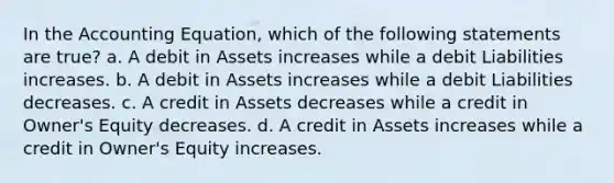 In the Accounting Equation, which of the following statements are true? a. A debit in Assets increases while a debit Liabilities increases. b. A debit in Assets increases while a debit Liabilities decreases. c. A credit in Assets decreases while a credit in Owner's Equity decreases. d. A credit in Assets increases while a credit in Owner's Equity increases.