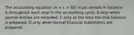 The accounting equation (A = L + SE) must remain in balance: A.throughout each step in the accounting cycle. B.only when journal entries are recorded. C.only at the time the trial balance is prepared. D.only when formal financial statements are prepared.