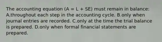 The accounting equation (A = L + SE) must remain in balance: A.throughout each step in the accounting cycle. B.only when journal entries are recorded. C.only at the time the trial balance is prepared. D.only when formal financial statements are prepared.