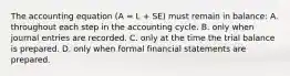 The accounting equation (A = L + SE) must remain in balance: A. throughout each step in the accounting cycle. B. only when journal entries are recorded. C. only at the time the trial balance is prepared. D. only when formal financial statements are prepared.