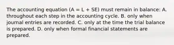 The accounting equation (A = L + SE) must remain in balance: A. throughout each step in the accounting cycle. B. only when journal entries are recorded. C. only at the time the trial balance is prepared. D. only when formal financial statements are prepared.