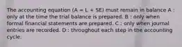 The accounting equation (A = L + SE) must remain in balance A : only at the time the trial balance is prepared. B : only when formal financial statements are prepared. C : only when journal entries are recorded. D : throughout each step in the accounting cycle.