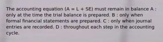 The accounting equation (A = L + SE) must remain in balance A : only at the time the trial balance is prepared. B : only when formal financial statements are prepared. C : only when journal entries are recorded. D : throughout each step in the accounting cycle.