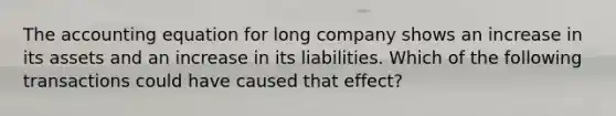 The accounting equation for long company shows an increase in its assets and an increase in its liabilities. Which of the following transactions could have caused that effect?