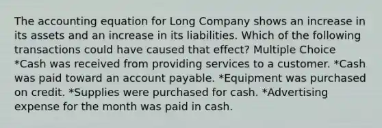 The accounting equation for Long Company shows an increase in its assets and an increase in its liabilities. Which of the following transactions could have caused that effect? Multiple Choice *Cash was received from providing services to a customer. *Cash was paid toward an account payable. *Equipment was purchased on credit. *Supplies were purchased for cash. *Advertising expense for the month was paid in cash.