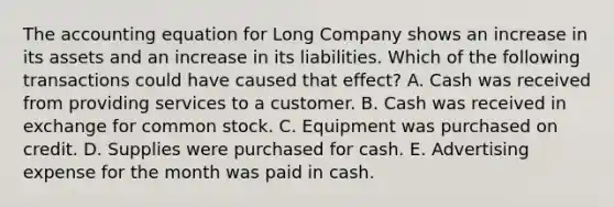 <a href='https://www.questionai.com/knowledge/k7UJ6J5ODQ-the-accounting-equation' class='anchor-knowledge'>the accounting equation</a> for Long Company shows an increase in its assets and an increase in its liabilities. Which of the following transactions could have caused that effect? A. Cash was received from providing services to a customer. B. Cash was received in exchange for common stock. C. Equipment was purchased on credit. D. Supplies were purchased for cash. E. Advertising expense for the month was paid in cash.