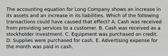 <a href='https://www.questionai.com/knowledge/k7UJ6J5ODQ-the-accounting-equation' class='anchor-knowledge'>the accounting equation</a> for Long Company shows an increase in its assets and an increase in its liabilities. Which of the following transactions could have caused that effect? A. Cash was received from providing services to a customer. B. Cash was received as a stockholder investment. C. Equipment was purchased on credit. D. Supplies were purchased for cash. E. Advertising expense for the month was paid in cash.