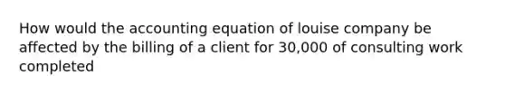 How would the accounting equation of louise company be affected by the billing of a client for 30,000 of consulting work completed