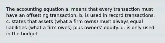 The accounting equation a. means that every transaction must have an offsetting transaction. b. is used in record transactions. c. states that assets (what a firm owns) must always equal liabilities (what a firm owes) plus owners' equity. d. is only used in the budget