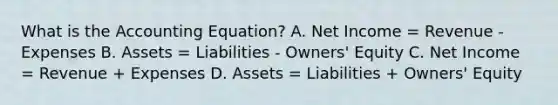 What is the Accounting Equation? A. Net Income = Revenue - Expenses B. Assets = Liabilities - Owners' Equity C. Net Income = Revenue + Expenses D. Assets = Liabilities + Owners' Equity